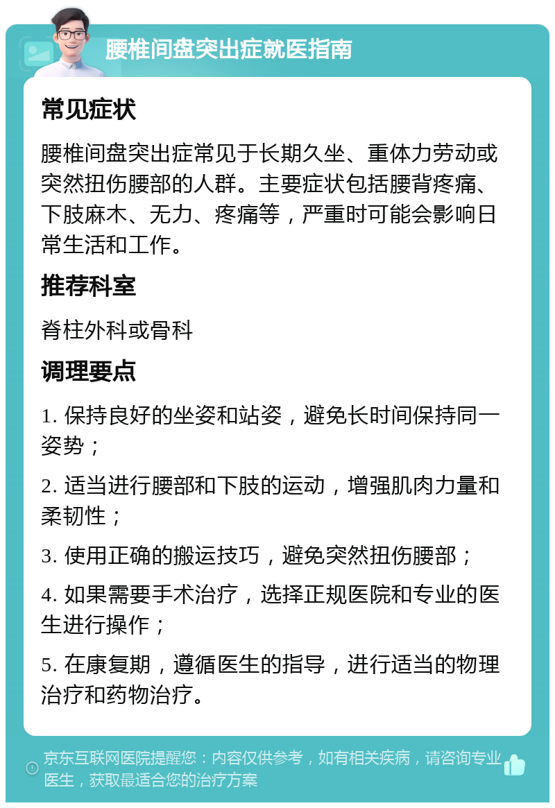 腰椎间盘突出症就医指南 常见症状 腰椎间盘突出症常见于长期久坐、重体力劳动或突然扭伤腰部的人群。主要症状包括腰背疼痛、下肢麻木、无力、疼痛等，严重时可能会影响日常生活和工作。 推荐科室 脊柱外科或骨科 调理要点 1. 保持良好的坐姿和站姿，避免长时间保持同一姿势； 2. 适当进行腰部和下肢的运动，增强肌肉力量和柔韧性； 3. 使用正确的搬运技巧，避免突然扭伤腰部； 4. 如果需要手术治疗，选择正规医院和专业的医生进行操作； 5. 在康复期，遵循医生的指导，进行适当的物理治疗和药物治疗。