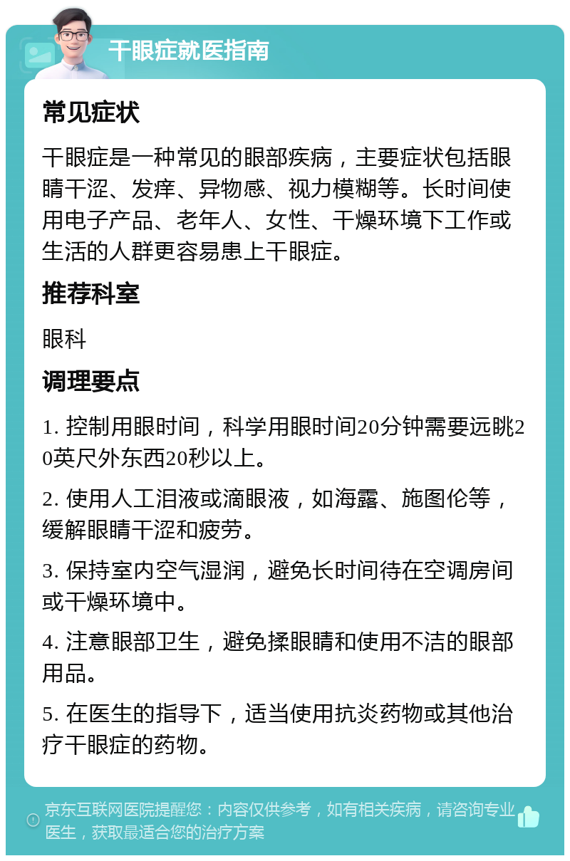 干眼症就医指南 常见症状 干眼症是一种常见的眼部疾病，主要症状包括眼睛干涩、发痒、异物感、视力模糊等。长时间使用电子产品、老年人、女性、干燥环境下工作或生活的人群更容易患上干眼症。 推荐科室 眼科 调理要点 1. 控制用眼时间，科学用眼时间20分钟需要远眺20英尺外东西20秒以上。 2. 使用人工泪液或滴眼液，如海露、施图伦等，缓解眼睛干涩和疲劳。 3. 保持室内空气湿润，避免长时间待在空调房间或干燥环境中。 4. 注意眼部卫生，避免揉眼睛和使用不洁的眼部用品。 5. 在医生的指导下，适当使用抗炎药物或其他治疗干眼症的药物。