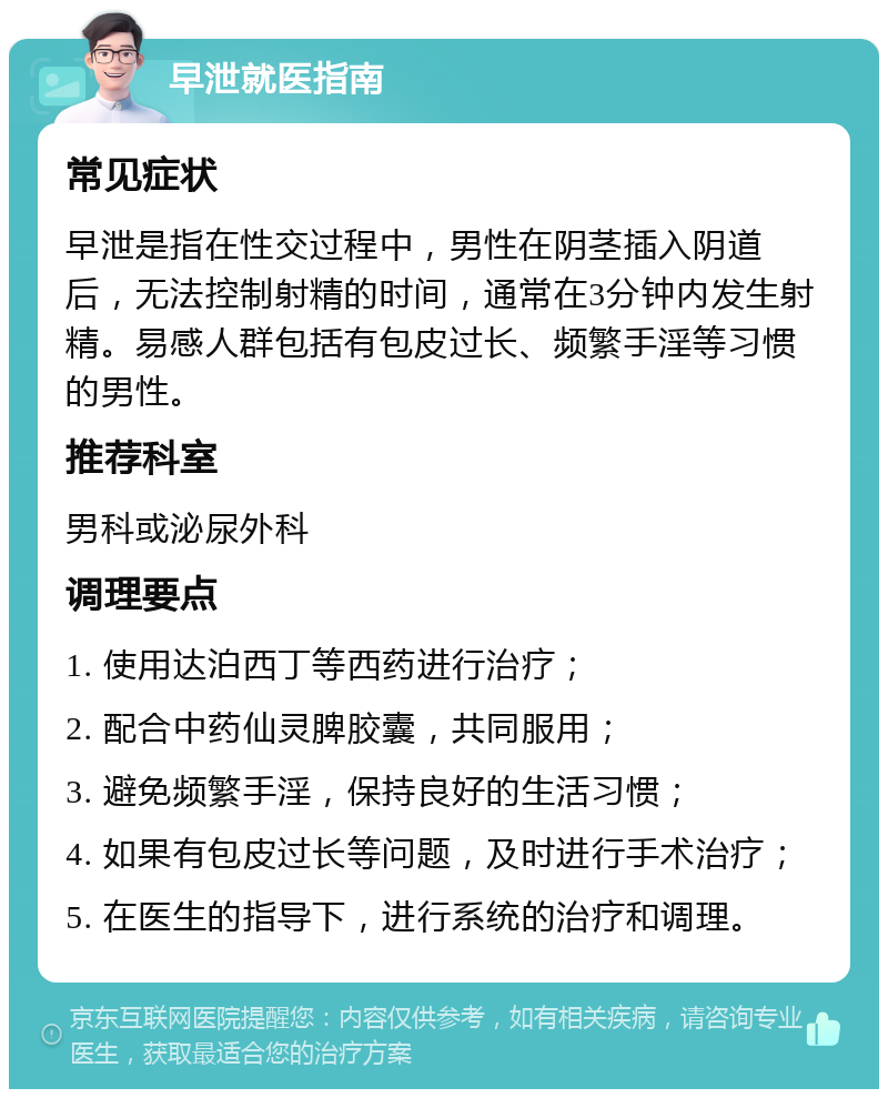 早泄就医指南 常见症状 早泄是指在性交过程中，男性在阴茎插入阴道后，无法控制射精的时间，通常在3分钟内发生射精。易感人群包括有包皮过长、频繁手淫等习惯的男性。 推荐科室 男科或泌尿外科 调理要点 1. 使用达泊西丁等西药进行治疗； 2. 配合中药仙灵脾胶囊，共同服用； 3. 避免频繁手淫，保持良好的生活习惯； 4. 如果有包皮过长等问题，及时进行手术治疗； 5. 在医生的指导下，进行系统的治疗和调理。