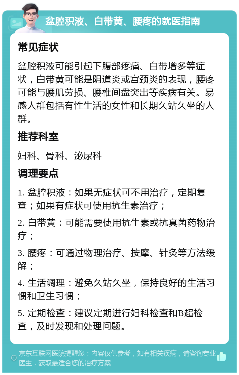 盆腔积液、白带黄、腰疼的就医指南 常见症状 盆腔积液可能引起下腹部疼痛、白带增多等症状，白带黄可能是阴道炎或宫颈炎的表现，腰疼可能与腰肌劳损、腰椎间盘突出等疾病有关。易感人群包括有性生活的女性和长期久站久坐的人群。 推荐科室 妇科、骨科、泌尿科 调理要点 1. 盆腔积液：如果无症状可不用治疗，定期复查；如果有症状可使用抗生素治疗； 2. 白带黄：可能需要使用抗生素或抗真菌药物治疗； 3. 腰疼：可通过物理治疗、按摩、针灸等方法缓解； 4. 生活调理：避免久站久坐，保持良好的生活习惯和卫生习惯； 5. 定期检查：建议定期进行妇科检查和B超检查，及时发现和处理问题。