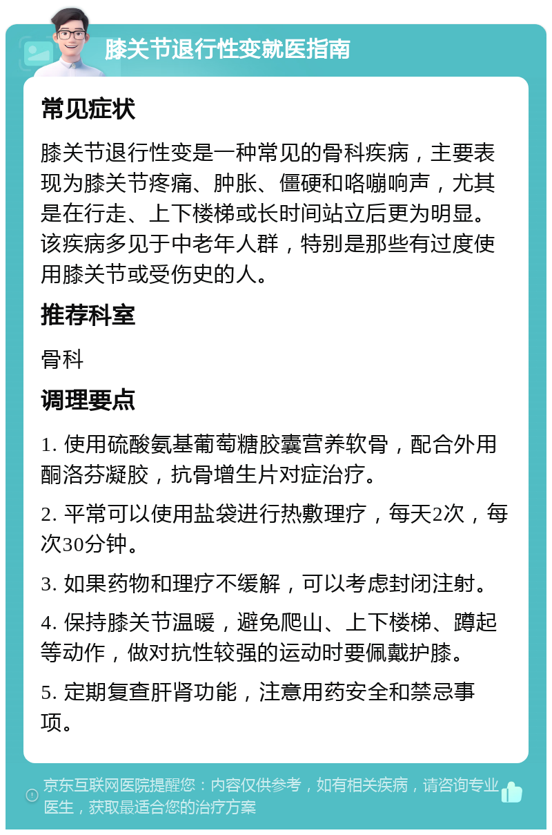 膝关节退行性变就医指南 常见症状 膝关节退行性变是一种常见的骨科疾病，主要表现为膝关节疼痛、肿胀、僵硬和咯嘣响声，尤其是在行走、上下楼梯或长时间站立后更为明显。该疾病多见于中老年人群，特别是那些有过度使用膝关节或受伤史的人。 推荐科室 骨科 调理要点 1. 使用硫酸氨基葡萄糖胶囊营养软骨，配合外用酮洛芬凝胶，抗骨增生片对症治疗。 2. 平常可以使用盐袋进行热敷理疗，每天2次，每次30分钟。 3. 如果药物和理疗不缓解，可以考虑封闭注射。 4. 保持膝关节温暖，避免爬山、上下楼梯、蹲起等动作，做对抗性较强的运动时要佩戴护膝。 5. 定期复查肝肾功能，注意用药安全和禁忌事项。