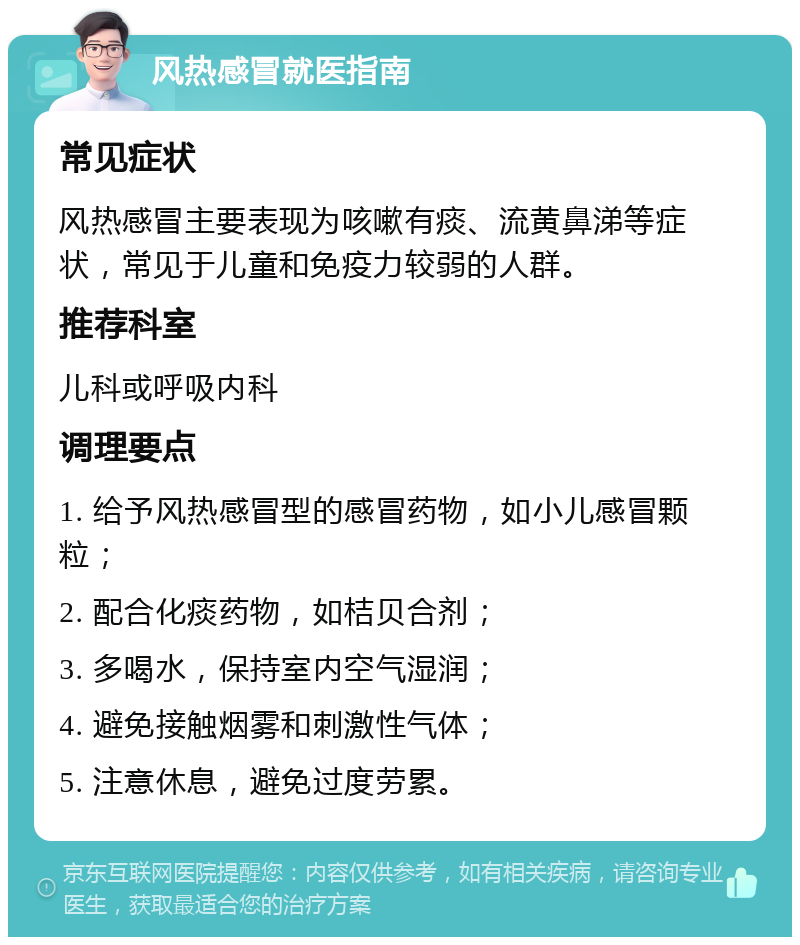 风热感冒就医指南 常见症状 风热感冒主要表现为咳嗽有痰、流黄鼻涕等症状，常见于儿童和免疫力较弱的人群。 推荐科室 儿科或呼吸内科 调理要点 1. 给予风热感冒型的感冒药物，如小儿感冒颗粒； 2. 配合化痰药物，如桔贝合剂； 3. 多喝水，保持室内空气湿润； 4. 避免接触烟雾和刺激性气体； 5. 注意休息，避免过度劳累。