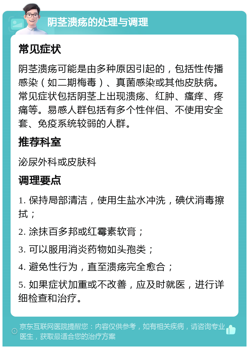 阴茎溃疡的处理与调理 常见症状 阴茎溃疡可能是由多种原因引起的，包括性传播感染（如二期梅毒）、真菌感染或其他皮肤病。常见症状包括阴茎上出现溃疡、红肿、瘙痒、疼痛等。易感人群包括有多个性伴侣、不使用安全套、免疫系统较弱的人群。 推荐科室 泌尿外科或皮肤科 调理要点 1. 保持局部清洁，使用生盐水冲洗，碘伏消毒擦拭； 2. 涂抹百多邦或红霉素软膏； 3. 可以服用消炎药物如头孢类； 4. 避免性行为，直至溃疡完全愈合； 5. 如果症状加重或不改善，应及时就医，进行详细检查和治疗。