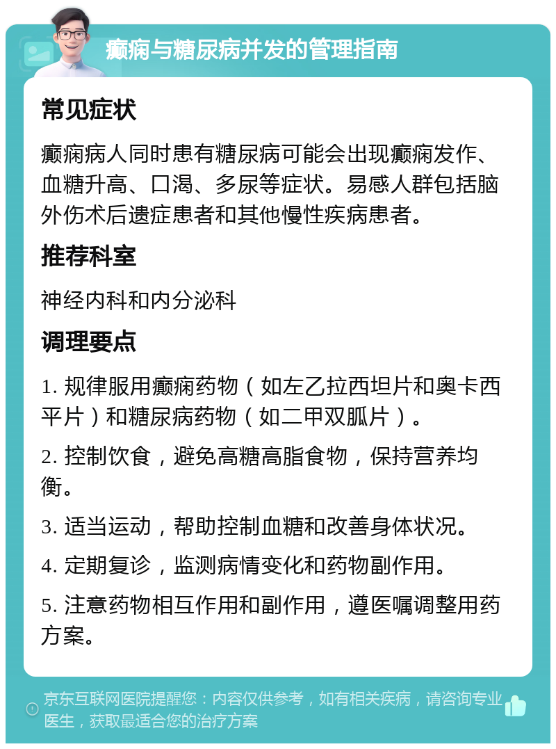 癫痫与糖尿病并发的管理指南 常见症状 癫痫病人同时患有糖尿病可能会出现癫痫发作、血糖升高、口渴、多尿等症状。易感人群包括脑外伤术后遗症患者和其他慢性疾病患者。 推荐科室 神经内科和内分泌科 调理要点 1. 规律服用癫痫药物（如左乙拉西坦片和奥卡西平片）和糖尿病药物（如二甲双胍片）。 2. 控制饮食，避免高糖高脂食物，保持营养均衡。 3. 适当运动，帮助控制血糖和改善身体状况。 4. 定期复诊，监测病情变化和药物副作用。 5. 注意药物相互作用和副作用，遵医嘱调整用药方案。