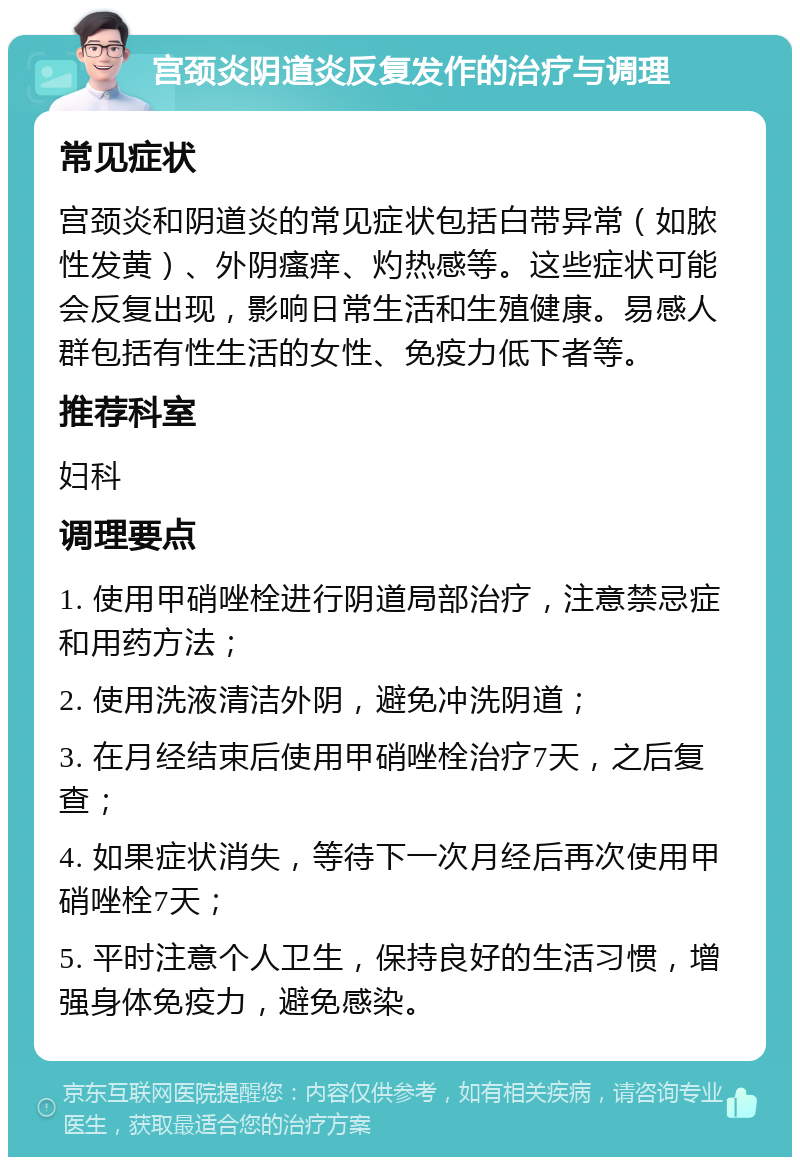 宫颈炎阴道炎反复发作的治疗与调理 常见症状 宫颈炎和阴道炎的常见症状包括白带异常（如脓性发黄）、外阴瘙痒、灼热感等。这些症状可能会反复出现，影响日常生活和生殖健康。易感人群包括有性生活的女性、免疫力低下者等。 推荐科室 妇科 调理要点 1. 使用甲硝唑栓进行阴道局部治疗，注意禁忌症和用药方法； 2. 使用洗液清洁外阴，避免冲洗阴道； 3. 在月经结束后使用甲硝唑栓治疗7天，之后复查； 4. 如果症状消失，等待下一次月经后再次使用甲硝唑栓7天； 5. 平时注意个人卫生，保持良好的生活习惯，增强身体免疫力，避免感染。