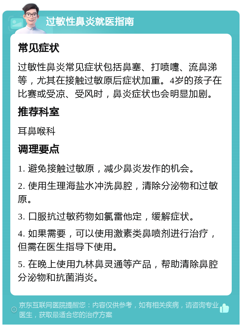 过敏性鼻炎就医指南 常见症状 过敏性鼻炎常见症状包括鼻塞、打喷嚏、流鼻涕等，尤其在接触过敏原后症状加重。4岁的孩子在比赛或受凉、受风时，鼻炎症状也会明显加剧。 推荐科室 耳鼻喉科 调理要点 1. 避免接触过敏原，减少鼻炎发作的机会。 2. 使用生理海盐水冲洗鼻腔，清除分泌物和过敏原。 3. 口服抗过敏药物如氯雷他定，缓解症状。 4. 如果需要，可以使用激素类鼻喷剂进行治疗，但需在医生指导下使用。 5. 在晚上使用九林鼻灵通等产品，帮助清除鼻腔分泌物和抗菌消炎。