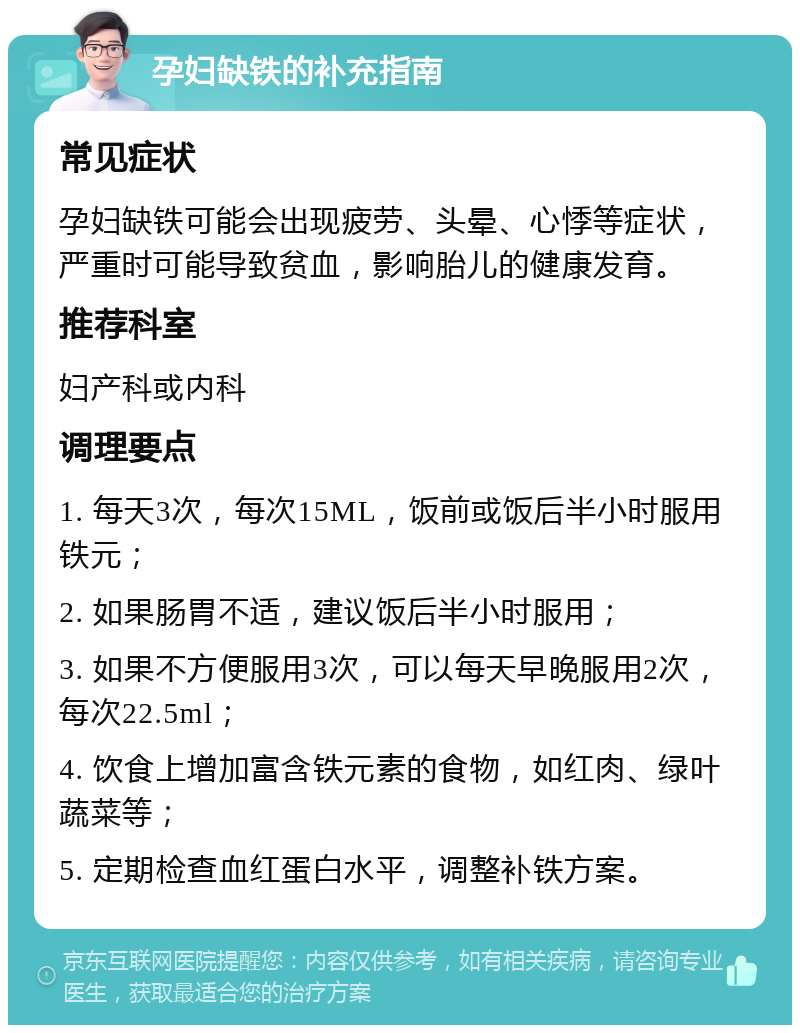 孕妇缺铁的补充指南 常见症状 孕妇缺铁可能会出现疲劳、头晕、心悸等症状，严重时可能导致贫血，影响胎儿的健康发育。 推荐科室 妇产科或内科 调理要点 1. 每天3次，每次15ML，饭前或饭后半小时服用铁元； 2. 如果肠胃不适，建议饭后半小时服用； 3. 如果不方便服用3次，可以每天早晚服用2次，每次22.5ml； 4. 饮食上增加富含铁元素的食物，如红肉、绿叶蔬菜等； 5. 定期检查血红蛋白水平，调整补铁方案。