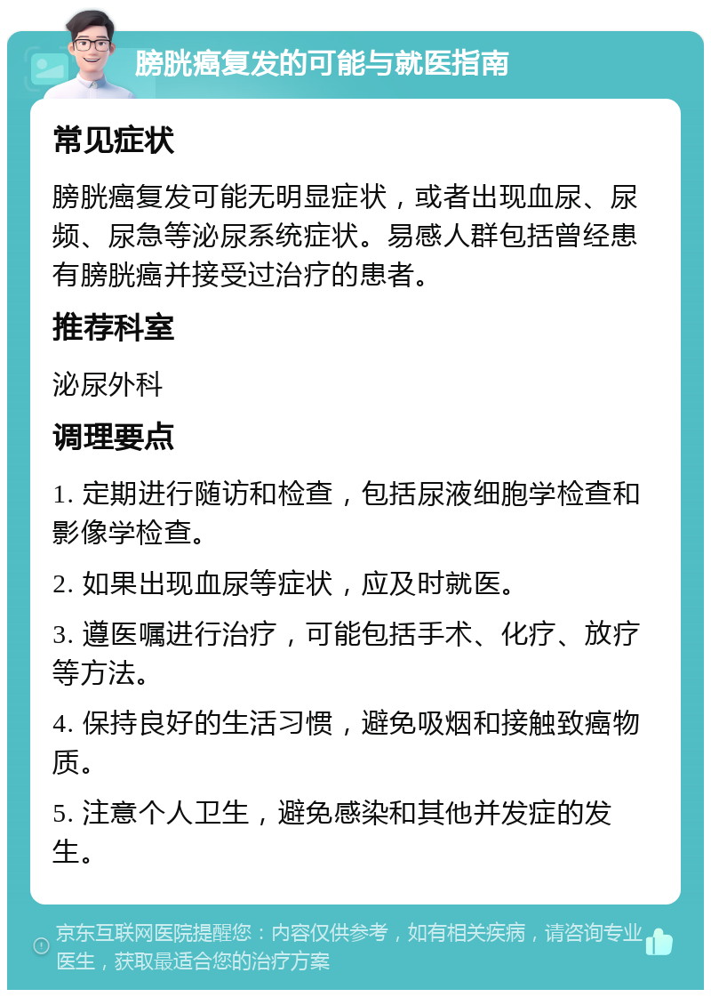 膀胱癌复发的可能与就医指南 常见症状 膀胱癌复发可能无明显症状，或者出现血尿、尿频、尿急等泌尿系统症状。易感人群包括曾经患有膀胱癌并接受过治疗的患者。 推荐科室 泌尿外科 调理要点 1. 定期进行随访和检查，包括尿液细胞学检查和影像学检查。 2. 如果出现血尿等症状，应及时就医。 3. 遵医嘱进行治疗，可能包括手术、化疗、放疗等方法。 4. 保持良好的生活习惯，避免吸烟和接触致癌物质。 5. 注意个人卫生，避免感染和其他并发症的发生。