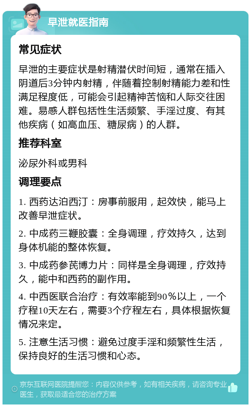 早泄就医指南 常见症状 早泄的主要症状是射精潜伏时间短，通常在插入阴道后3分钟内射精，伴随着控制射精能力差和性满足程度低，可能会引起精神苦恼和人际交往困难。易感人群包括性生活频繁、手淫过度、有其他疾病（如高血压、糖尿病）的人群。 推荐科室 泌尿外科或男科 调理要点 1. 西药达泊西汀：房事前服用，起效快，能马上改善早泄症状。 2. 中成药三鞭胶囊：全身调理，疗效持久，达到身体机能的整体恢复。 3. 中成药参芪博力片：同样是全身调理，疗效持久，能中和西药的副作用。 4. 中西医联合治疗：有效率能到90％以上，一个疗程10天左右，需要3个疗程左右，具体根据恢复情况来定。 5. 注意生活习惯：避免过度手淫和频繁性生活，保持良好的生活习惯和心态。