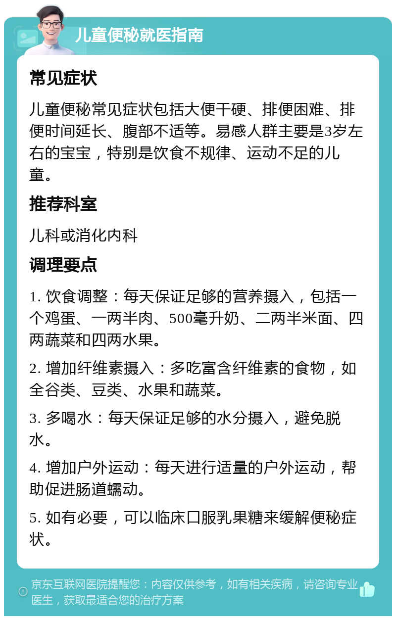 儿童便秘就医指南 常见症状 儿童便秘常见症状包括大便干硬、排便困难、排便时间延长、腹部不适等。易感人群主要是3岁左右的宝宝，特别是饮食不规律、运动不足的儿童。 推荐科室 儿科或消化内科 调理要点 1. 饮食调整：每天保证足够的营养摄入，包括一个鸡蛋、一两半肉、500毫升奶、二两半米面、四两蔬菜和四两水果。 2. 增加纤维素摄入：多吃富含纤维素的食物，如全谷类、豆类、水果和蔬菜。 3. 多喝水：每天保证足够的水分摄入，避免脱水。 4. 增加户外运动：每天进行适量的户外运动，帮助促进肠道蠕动。 5. 如有必要，可以临床口服乳果糖来缓解便秘症状。