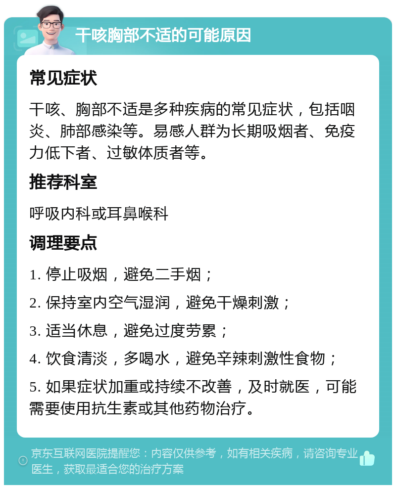 干咳胸部不适的可能原因 常见症状 干咳、胸部不适是多种疾病的常见症状，包括咽炎、肺部感染等。易感人群为长期吸烟者、免疫力低下者、过敏体质者等。 推荐科室 呼吸内科或耳鼻喉科 调理要点 1. 停止吸烟，避免二手烟； 2. 保持室内空气湿润，避免干燥刺激； 3. 适当休息，避免过度劳累； 4. 饮食清淡，多喝水，避免辛辣刺激性食物； 5. 如果症状加重或持续不改善，及时就医，可能需要使用抗生素或其他药物治疗。