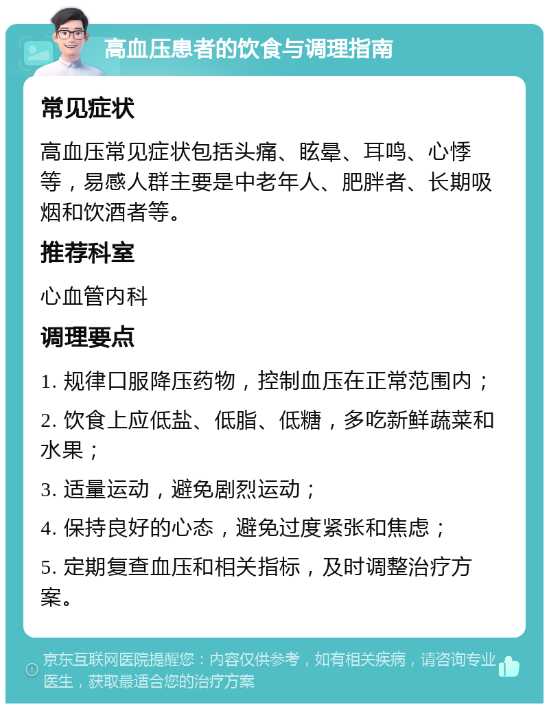 高血压患者的饮食与调理指南 常见症状 高血压常见症状包括头痛、眩晕、耳鸣、心悸等，易感人群主要是中老年人、肥胖者、长期吸烟和饮酒者等。 推荐科室 心血管内科 调理要点 1. 规律口服降压药物，控制血压在正常范围内； 2. 饮食上应低盐、低脂、低糖，多吃新鲜蔬菜和水果； 3. 适量运动，避免剧烈运动； 4. 保持良好的心态，避免过度紧张和焦虑； 5. 定期复查血压和相关指标，及时调整治疗方案。