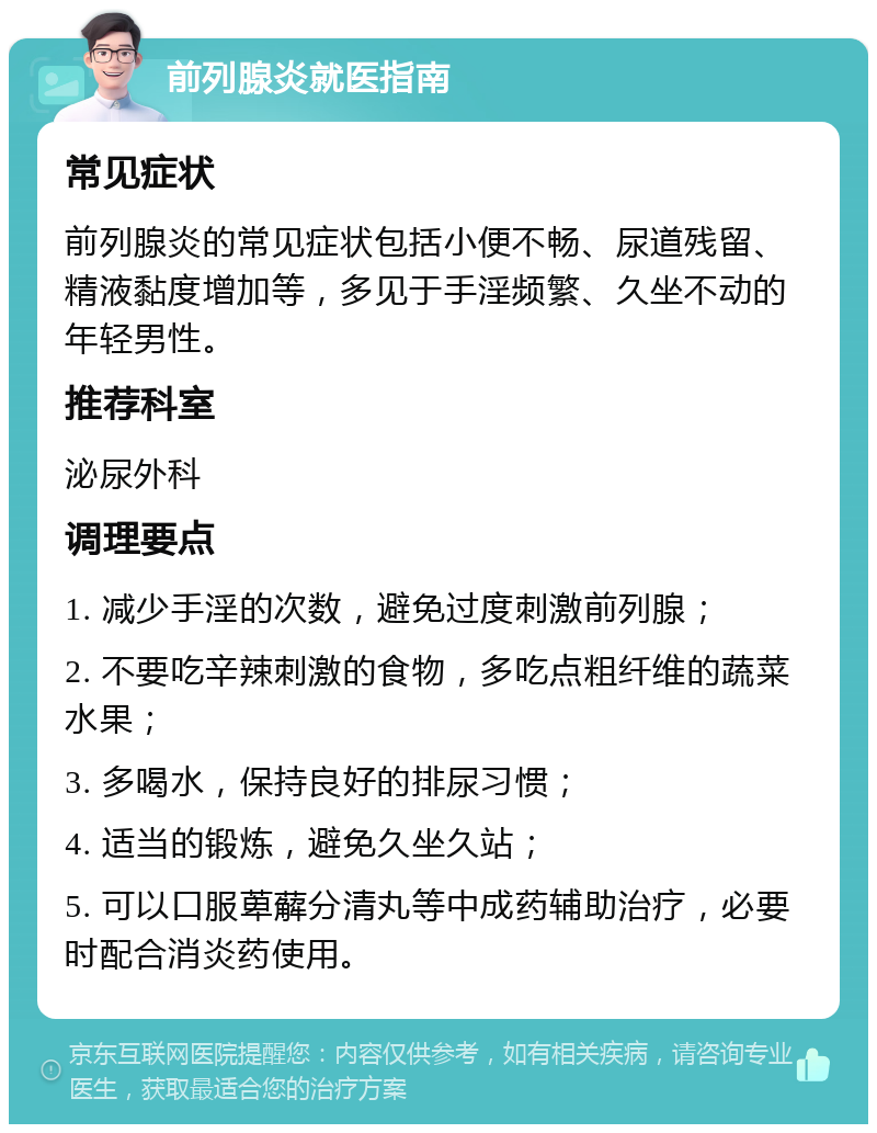 前列腺炎就医指南 常见症状 前列腺炎的常见症状包括小便不畅、尿道残留、精液黏度增加等，多见于手淫频繁、久坐不动的年轻男性。 推荐科室 泌尿外科 调理要点 1. 减少手淫的次数，避免过度刺激前列腺； 2. 不要吃辛辣刺激的食物，多吃点粗纤维的蔬菜水果； 3. 多喝水，保持良好的排尿习惯； 4. 适当的锻炼，避免久坐久站； 5. 可以口服萆薢分清丸等中成药辅助治疗，必要时配合消炎药使用。