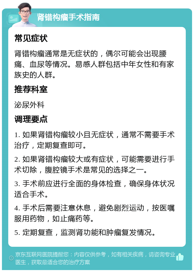 肾错构瘤手术指南 常见症状 肾错构瘤通常是无症状的，偶尔可能会出现腰痛、血尿等情况。易感人群包括中年女性和有家族史的人群。 推荐科室 泌尿外科 调理要点 1. 如果肾错构瘤较小且无症状，通常不需要手术治疗，定期复查即可。 2. 如果肾错构瘤较大或有症状，可能需要进行手术切除，腹腔镜手术是常见的选择之一。 3. 手术前应进行全面的身体检查，确保身体状况适合手术。 4. 手术后需要注意休息，避免剧烈运动，按医嘱服用药物，如止痛药等。 5. 定期复查，监测肾功能和肿瘤复发情况。