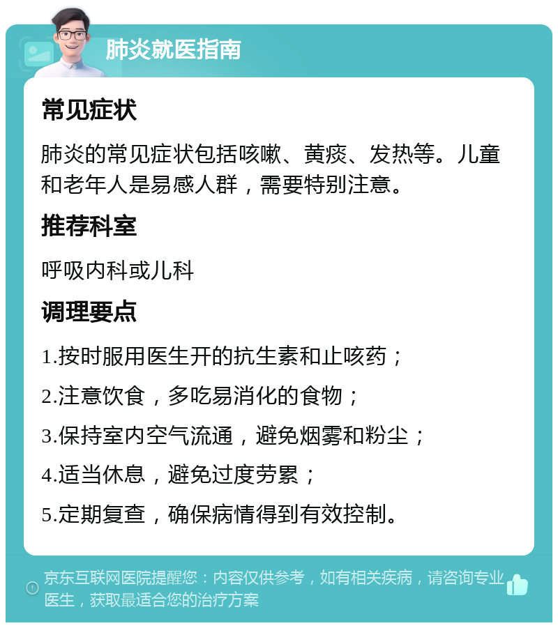 肺炎就医指南 常见症状 肺炎的常见症状包括咳嗽、黄痰、发热等。儿童和老年人是易感人群，需要特别注意。 推荐科室 呼吸内科或儿科 调理要点 1.按时服用医生开的抗生素和止咳药； 2.注意饮食，多吃易消化的食物； 3.保持室内空气流通，避免烟雾和粉尘； 4.适当休息，避免过度劳累； 5.定期复查，确保病情得到有效控制。