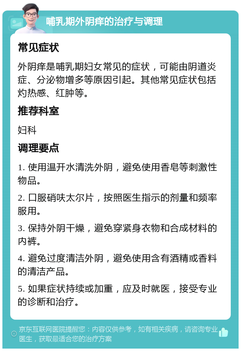 哺乳期外阴痒的治疗与调理 常见症状 外阴痒是哺乳期妇女常见的症状，可能由阴道炎症、分泌物增多等原因引起。其他常见症状包括灼热感、红肿等。 推荐科室 妇科 调理要点 1. 使用温开水清洗外阴，避免使用香皂等刺激性物品。 2. 口服硝呋太尔片，按照医生指示的剂量和频率服用。 3. 保持外阴干燥，避免穿紧身衣物和合成材料的内裤。 4. 避免过度清洁外阴，避免使用含有酒精或香料的清洁产品。 5. 如果症状持续或加重，应及时就医，接受专业的诊断和治疗。