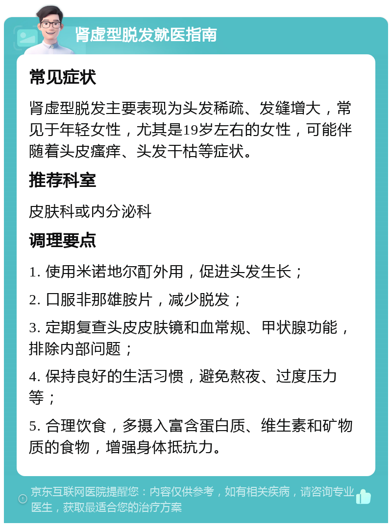 肾虚型脱发就医指南 常见症状 肾虚型脱发主要表现为头发稀疏、发缝增大，常见于年轻女性，尤其是19岁左右的女性，可能伴随着头皮瘙痒、头发干枯等症状。 推荐科室 皮肤科或内分泌科 调理要点 1. 使用米诺地尔酊外用，促进头发生长； 2. 口服非那雄胺片，减少脱发； 3. 定期复查头皮皮肤镜和血常规、甲状腺功能，排除内部问题； 4. 保持良好的生活习惯，避免熬夜、过度压力等； 5. 合理饮食，多摄入富含蛋白质、维生素和矿物质的食物，增强身体抵抗力。