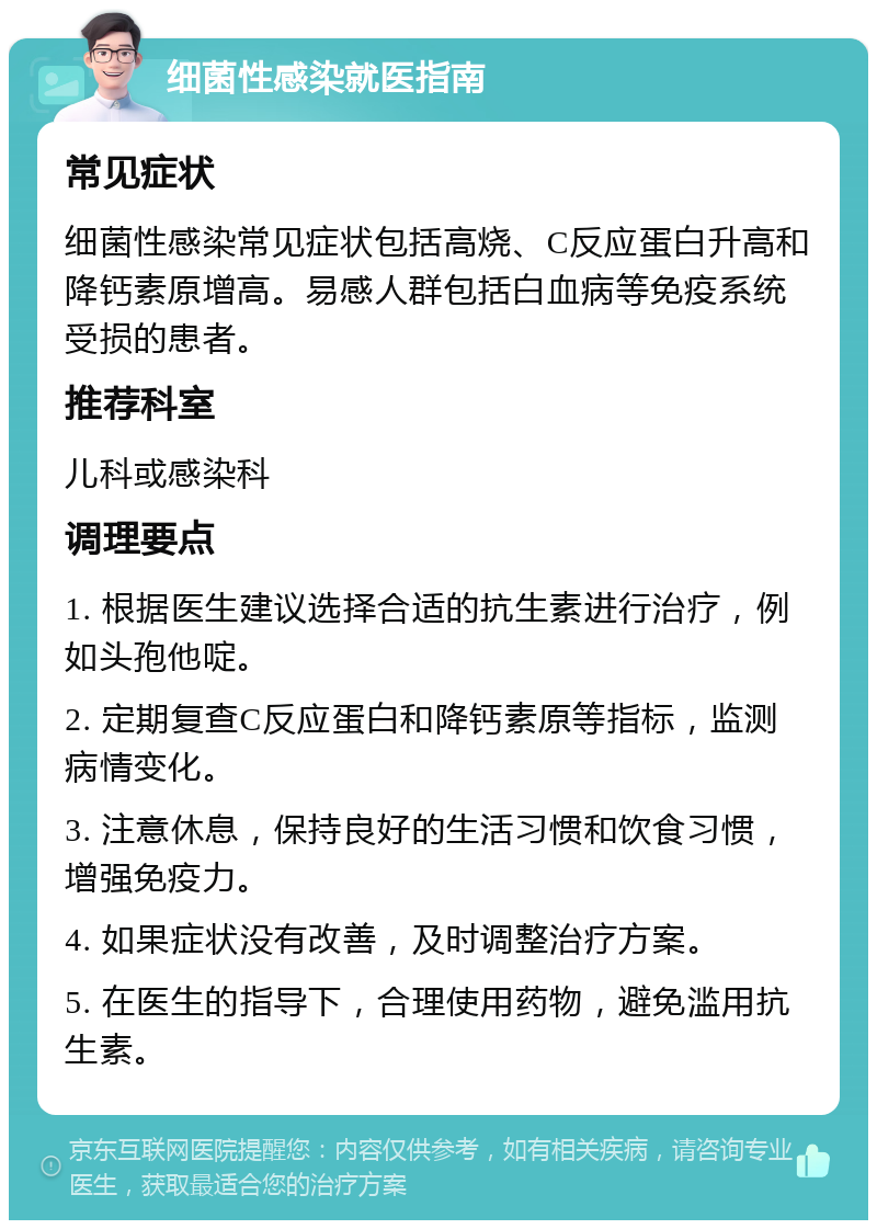 细菌性感染就医指南 常见症状 细菌性感染常见症状包括高烧、C反应蛋白升高和降钙素原增高。易感人群包括白血病等免疫系统受损的患者。 推荐科室 儿科或感染科 调理要点 1. 根据医生建议选择合适的抗生素进行治疗，例如头孢他啶。 2. 定期复查C反应蛋白和降钙素原等指标，监测病情变化。 3. 注意休息，保持良好的生活习惯和饮食习惯，增强免疫力。 4. 如果症状没有改善，及时调整治疗方案。 5. 在医生的指导下，合理使用药物，避免滥用抗生素。