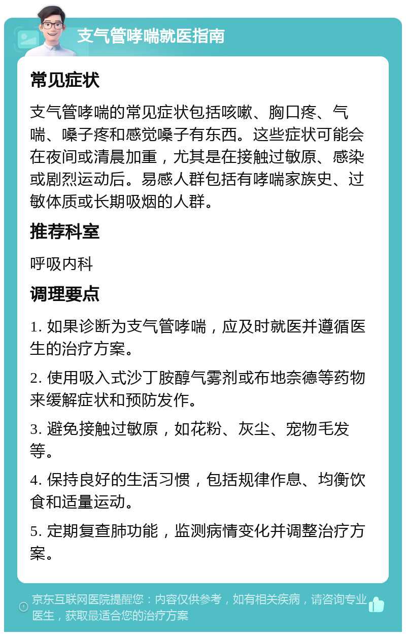 支气管哮喘就医指南 常见症状 支气管哮喘的常见症状包括咳嗽、胸口疼、气喘、嗓子疼和感觉嗓子有东西。这些症状可能会在夜间或清晨加重，尤其是在接触过敏原、感染或剧烈运动后。易感人群包括有哮喘家族史、过敏体质或长期吸烟的人群。 推荐科室 呼吸内科 调理要点 1. 如果诊断为支气管哮喘，应及时就医并遵循医生的治疗方案。 2. 使用吸入式沙丁胺醇气雾剂或布地奈德等药物来缓解症状和预防发作。 3. 避免接触过敏原，如花粉、灰尘、宠物毛发等。 4. 保持良好的生活习惯，包括规律作息、均衡饮食和适量运动。 5. 定期复查肺功能，监测病情变化并调整治疗方案。