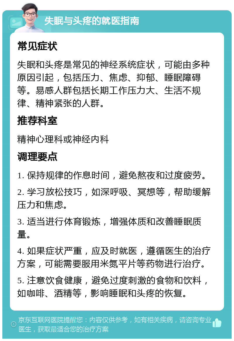 失眠与头疼的就医指南 常见症状 失眠和头疼是常见的神经系统症状，可能由多种原因引起，包括压力、焦虑、抑郁、睡眠障碍等。易感人群包括长期工作压力大、生活不规律、精神紧张的人群。 推荐科室 精神心理科或神经内科 调理要点 1. 保持规律的作息时间，避免熬夜和过度疲劳。 2. 学习放松技巧，如深呼吸、冥想等，帮助缓解压力和焦虑。 3. 适当进行体育锻炼，增强体质和改善睡眠质量。 4. 如果症状严重，应及时就医，遵循医生的治疗方案，可能需要服用米氮平片等药物进行治疗。 5. 注意饮食健康，避免过度刺激的食物和饮料，如咖啡、酒精等，影响睡眠和头疼的恢复。