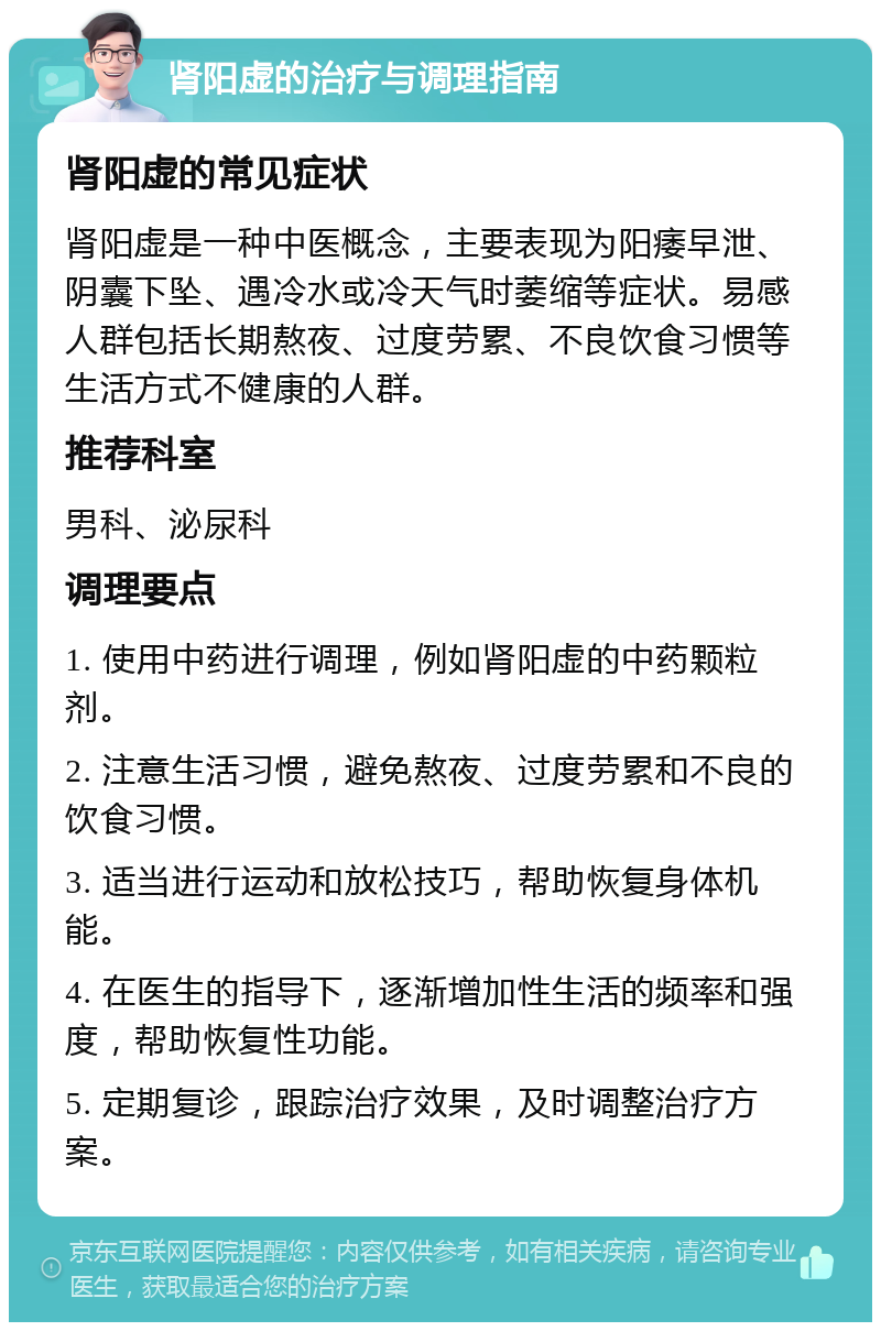 肾阳虚的治疗与调理指南 肾阳虚的常见症状 肾阳虚是一种中医概念，主要表现为阳痿早泄、阴囊下坠、遇冷水或冷天气时萎缩等症状。易感人群包括长期熬夜、过度劳累、不良饮食习惯等生活方式不健康的人群。 推荐科室 男科、泌尿科 调理要点 1. 使用中药进行调理，例如肾阳虚的中药颗粒剂。 2. 注意生活习惯，避免熬夜、过度劳累和不良的饮食习惯。 3. 适当进行运动和放松技巧，帮助恢复身体机能。 4. 在医生的指导下，逐渐增加性生活的频率和强度，帮助恢复性功能。 5. 定期复诊，跟踪治疗效果，及时调整治疗方案。