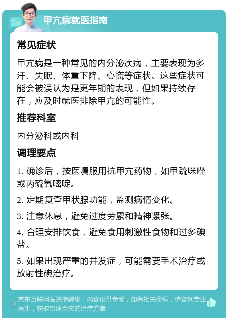 甲亢病就医指南 常见症状 甲亢病是一种常见的内分泌疾病，主要表现为多汗、失眠、体重下降、心慌等症状。这些症状可能会被误认为是更年期的表现，但如果持续存在，应及时就医排除甲亢的可能性。 推荐科室 内分泌科或内科 调理要点 1. 确诊后，按医嘱服用抗甲亢药物，如甲巯咪唑或丙硫氧嘧啶。 2. 定期复查甲状腺功能，监测病情变化。 3. 注意休息，避免过度劳累和精神紧张。 4. 合理安排饮食，避免食用刺激性食物和过多碘盐。 5. 如果出现严重的并发症，可能需要手术治疗或放射性碘治疗。