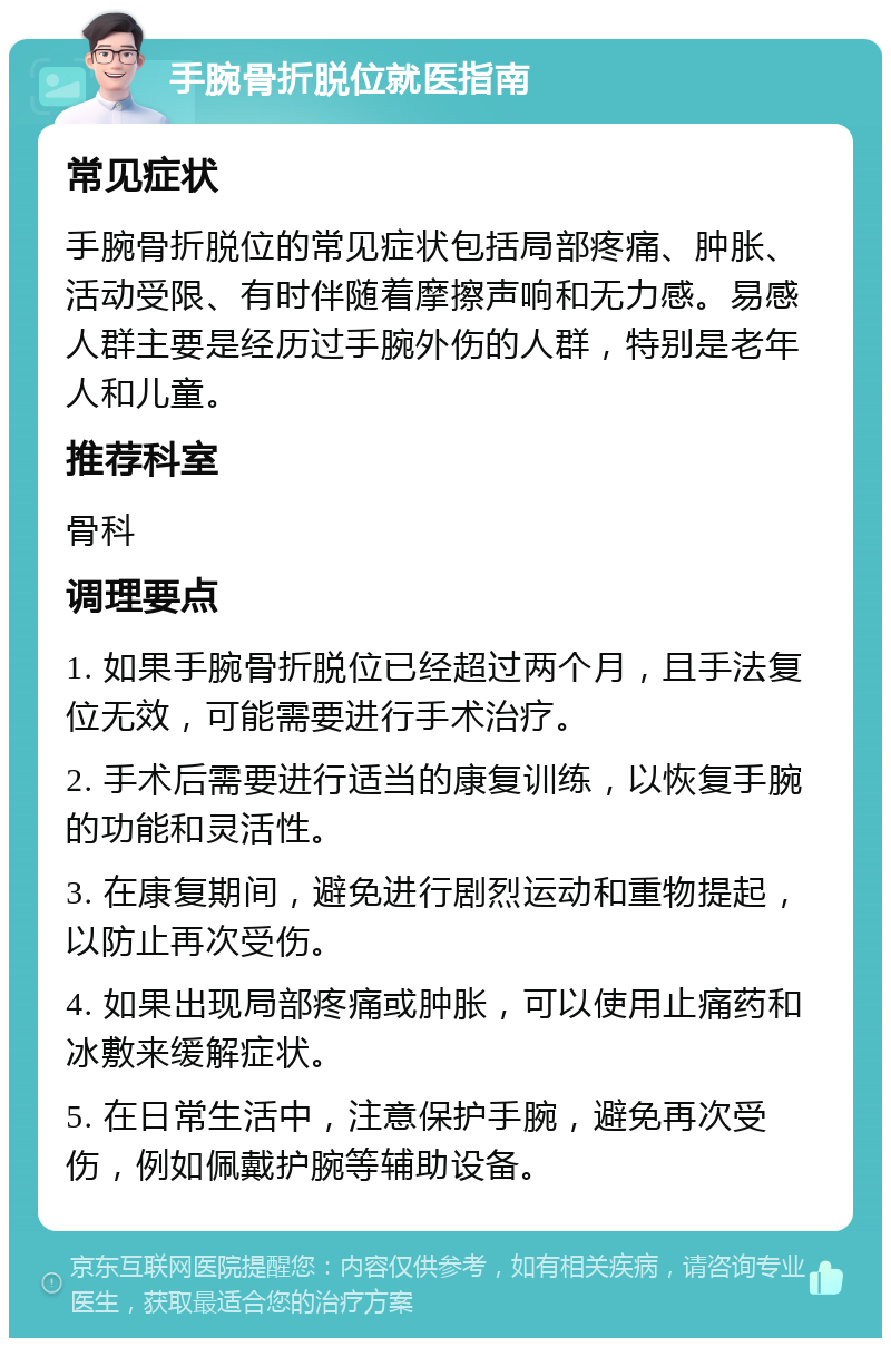 手腕骨折脱位就医指南 常见症状 手腕骨折脱位的常见症状包括局部疼痛、肿胀、活动受限、有时伴随着摩擦声响和无力感。易感人群主要是经历过手腕外伤的人群，特别是老年人和儿童。 推荐科室 骨科 调理要点 1. 如果手腕骨折脱位已经超过两个月，且手法复位无效，可能需要进行手术治疗。 2. 手术后需要进行适当的康复训练，以恢复手腕的功能和灵活性。 3. 在康复期间，避免进行剧烈运动和重物提起，以防止再次受伤。 4. 如果出现局部疼痛或肿胀，可以使用止痛药和冰敷来缓解症状。 5. 在日常生活中，注意保护手腕，避免再次受伤，例如佩戴护腕等辅助设备。