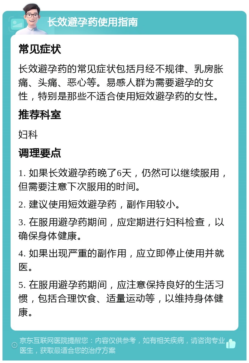 长效避孕药使用指南 常见症状 长效避孕药的常见症状包括月经不规律、乳房胀痛、头痛、恶心等。易感人群为需要避孕的女性，特别是那些不适合使用短效避孕药的女性。 推荐科室 妇科 调理要点 1. 如果长效避孕药晚了6天，仍然可以继续服用，但需要注意下次服用的时间。 2. 建议使用短效避孕药，副作用较小。 3. 在服用避孕药期间，应定期进行妇科检查，以确保身体健康。 4. 如果出现严重的副作用，应立即停止使用并就医。 5. 在服用避孕药期间，应注意保持良好的生活习惯，包括合理饮食、适量运动等，以维持身体健康。