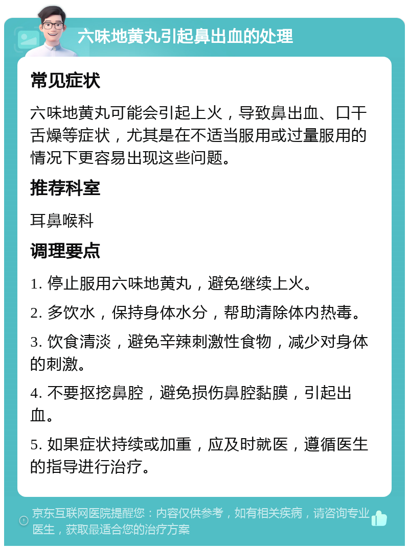 六味地黄丸引起鼻出血的处理 常见症状 六味地黄丸可能会引起上火，导致鼻出血、口干舌燥等症状，尤其是在不适当服用或过量服用的情况下更容易出现这些问题。 推荐科室 耳鼻喉科 调理要点 1. 停止服用六味地黄丸，避免继续上火。 2. 多饮水，保持身体水分，帮助清除体内热毒。 3. 饮食清淡，避免辛辣刺激性食物，减少对身体的刺激。 4. 不要抠挖鼻腔，避免损伤鼻腔黏膜，引起出血。 5. 如果症状持续或加重，应及时就医，遵循医生的指导进行治疗。