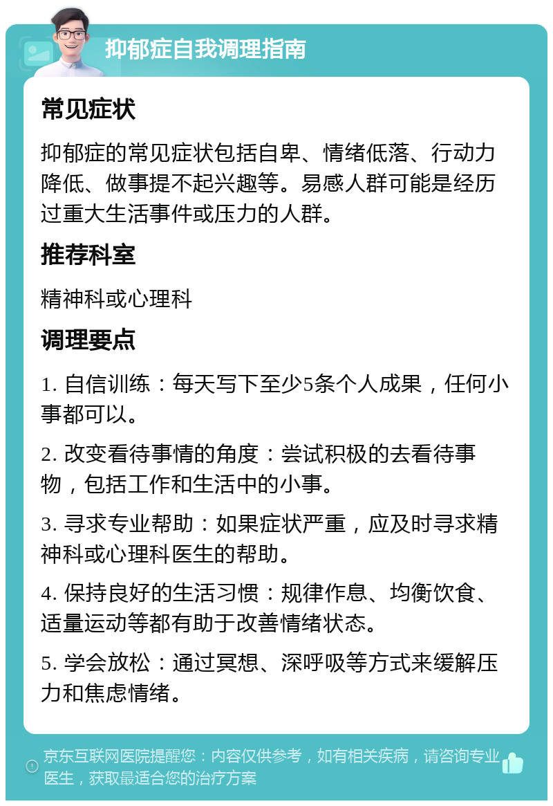 抑郁症自我调理指南 常见症状 抑郁症的常见症状包括自卑、情绪低落、行动力降低、做事提不起兴趣等。易感人群可能是经历过重大生活事件或压力的人群。 推荐科室 精神科或心理科 调理要点 1. 自信训练：每天写下至少5条个人成果，任何小事都可以。 2. 改变看待事情的角度：尝试积极的去看待事物，包括工作和生活中的小事。 3. 寻求专业帮助：如果症状严重，应及时寻求精神科或心理科医生的帮助。 4. 保持良好的生活习惯：规律作息、均衡饮食、适量运动等都有助于改善情绪状态。 5. 学会放松：通过冥想、深呼吸等方式来缓解压力和焦虑情绪。