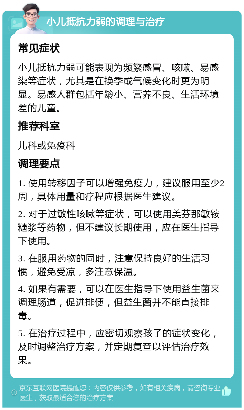 小儿抵抗力弱的调理与治疗 常见症状 小儿抵抗力弱可能表现为频繁感冒、咳嗽、易感染等症状，尤其是在换季或气候变化时更为明显。易感人群包括年龄小、营养不良、生活环境差的儿童。 推荐科室 儿科或免疫科 调理要点 1. 使用转移因子可以增强免疫力，建议服用至少2周，具体用量和疗程应根据医生建议。 2. 对于过敏性咳嗽等症状，可以使用美芬那敏铵糖浆等药物，但不建议长期使用，应在医生指导下使用。 3. 在服用药物的同时，注意保持良好的生活习惯，避免受凉，多注意保温。 4. 如果有需要，可以在医生指导下使用益生菌来调理肠道，促进排便，但益生菌并不能直接排毒。 5. 在治疗过程中，应密切观察孩子的症状变化，及时调整治疗方案，并定期复查以评估治疗效果。