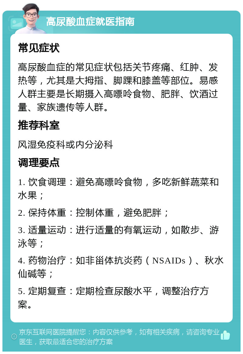 高尿酸血症就医指南 常见症状 高尿酸血症的常见症状包括关节疼痛、红肿、发热等，尤其是大拇指、脚踝和膝盖等部位。易感人群主要是长期摄入高嘌呤食物、肥胖、饮酒过量、家族遗传等人群。 推荐科室 风湿免疫科或内分泌科 调理要点 1. 饮食调理：避免高嘌呤食物，多吃新鲜蔬菜和水果； 2. 保持体重：控制体重，避免肥胖； 3. 适量运动：进行适量的有氧运动，如散步、游泳等； 4. 药物治疗：如非甾体抗炎药（NSAIDs）、秋水仙碱等； 5. 定期复查：定期检查尿酸水平，调整治疗方案。