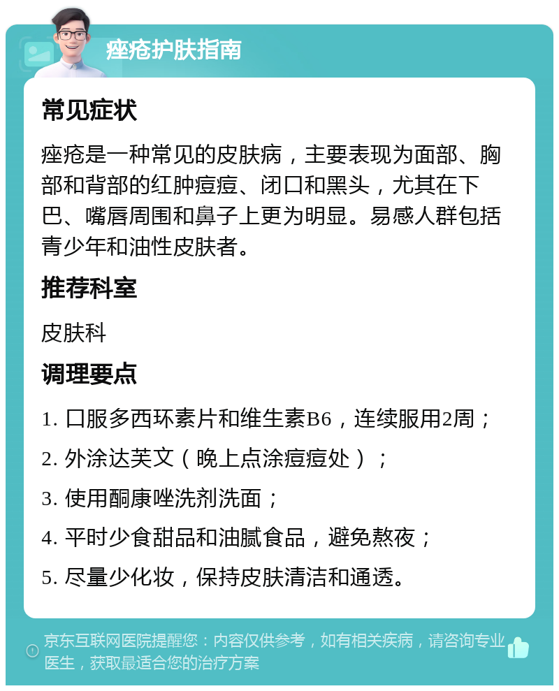 痤疮护肤指南 常见症状 痤疮是一种常见的皮肤病，主要表现为面部、胸部和背部的红肿痘痘、闭口和黑头，尤其在下巴、嘴唇周围和鼻子上更为明显。易感人群包括青少年和油性皮肤者。 推荐科室 皮肤科 调理要点 1. 口服多西环素片和维生素B6，连续服用2周； 2. 外涂达芙文（晚上点涂痘痘处）； 3. 使用酮康唑洗剂洗面； 4. 平时少食甜品和油腻食品，避免熬夜； 5. 尽量少化妆，保持皮肤清洁和通透。