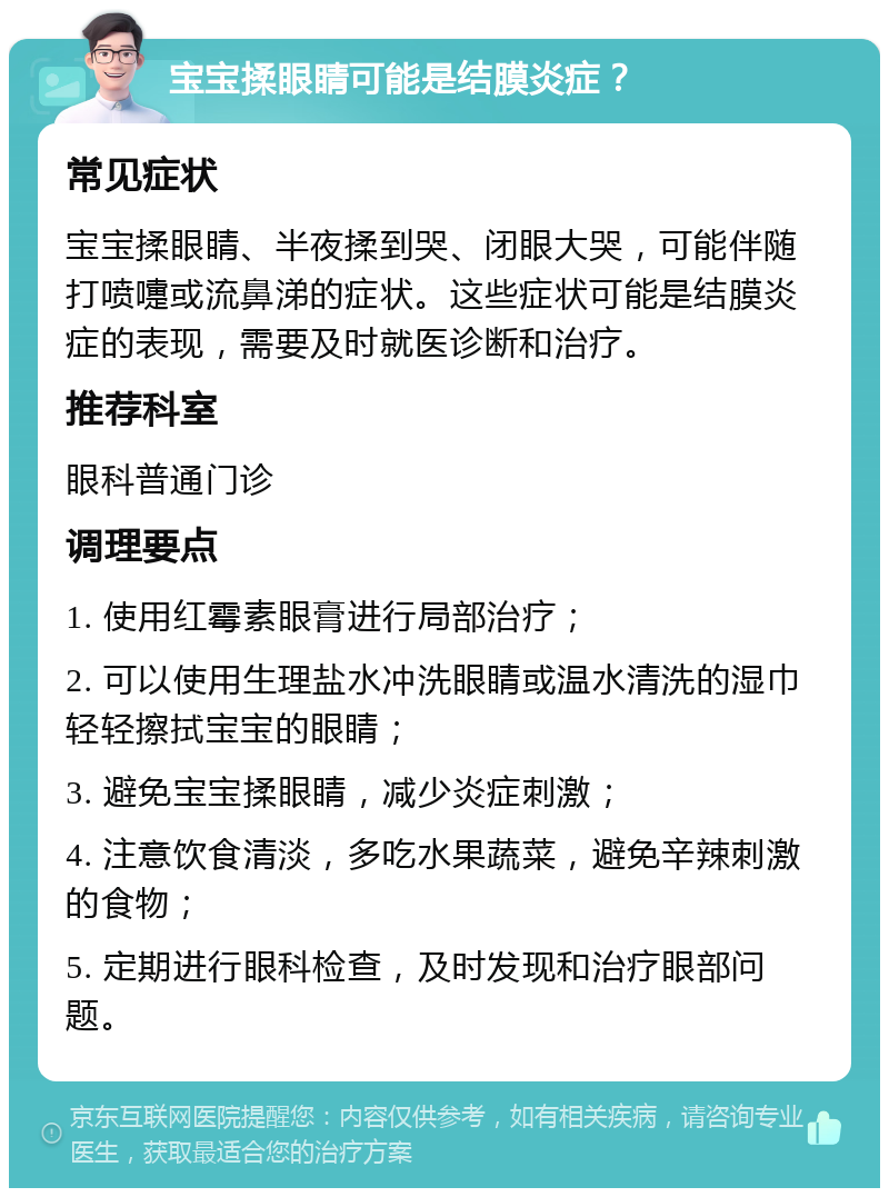 宝宝揉眼睛可能是结膜炎症？ 常见症状 宝宝揉眼睛、半夜揉到哭、闭眼大哭，可能伴随打喷嚏或流鼻涕的症状。这些症状可能是结膜炎症的表现，需要及时就医诊断和治疗。 推荐科室 眼科普通门诊 调理要点 1. 使用红霉素眼膏进行局部治疗； 2. 可以使用生理盐水冲洗眼睛或温水清洗的湿巾轻轻擦拭宝宝的眼睛； 3. 避免宝宝揉眼睛，减少炎症刺激； 4. 注意饮食清淡，多吃水果蔬菜，避免辛辣刺激的食物； 5. 定期进行眼科检查，及时发现和治疗眼部问题。