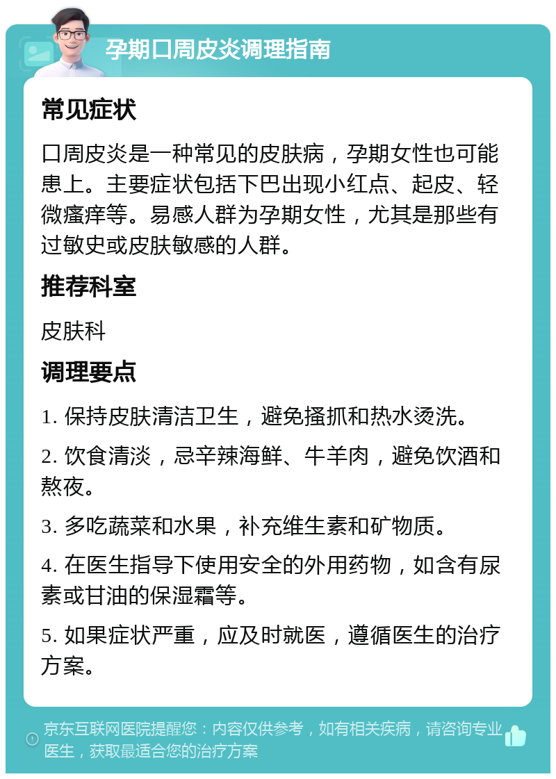 孕期口周皮炎调理指南 常见症状 口周皮炎是一种常见的皮肤病，孕期女性也可能患上。主要症状包括下巴出现小红点、起皮、轻微瘙痒等。易感人群为孕期女性，尤其是那些有过敏史或皮肤敏感的人群。 推荐科室 皮肤科 调理要点 1. 保持皮肤清洁卫生，避免搔抓和热水烫洗。 2. 饮食清淡，忌辛辣海鲜、牛羊肉，避免饮酒和熬夜。 3. 多吃蔬菜和水果，补充维生素和矿物质。 4. 在医生指导下使用安全的外用药物，如含有尿素或甘油的保湿霜等。 5. 如果症状严重，应及时就医，遵循医生的治疗方案。