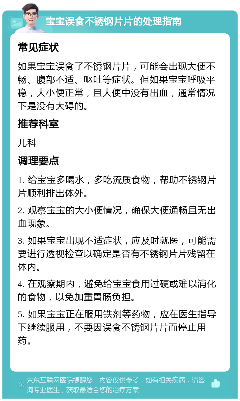 宝宝误食不锈钢片片的处理指南 常见症状 如果宝宝误食了不锈钢片片，可能会出现大便不畅、腹部不适、呕吐等症状。但如果宝宝呼吸平稳，大小便正常，且大便中没有出血，通常情况下是没有大碍的。 推荐科室 儿科 调理要点 1. 给宝宝多喝水，多吃流质食物，帮助不锈钢片片顺利排出体外。 2. 观察宝宝的大小便情况，确保大便通畅且无出血现象。 3. 如果宝宝出现不适症状，应及时就医，可能需要进行透视检查以确定是否有不锈钢片片残留在体内。 4. 在观察期内，避免给宝宝食用过硬或难以消化的食物，以免加重胃肠负担。 5. 如果宝宝正在服用铁剂等药物，应在医生指导下继续服用，不要因误食不锈钢片片而停止用药。