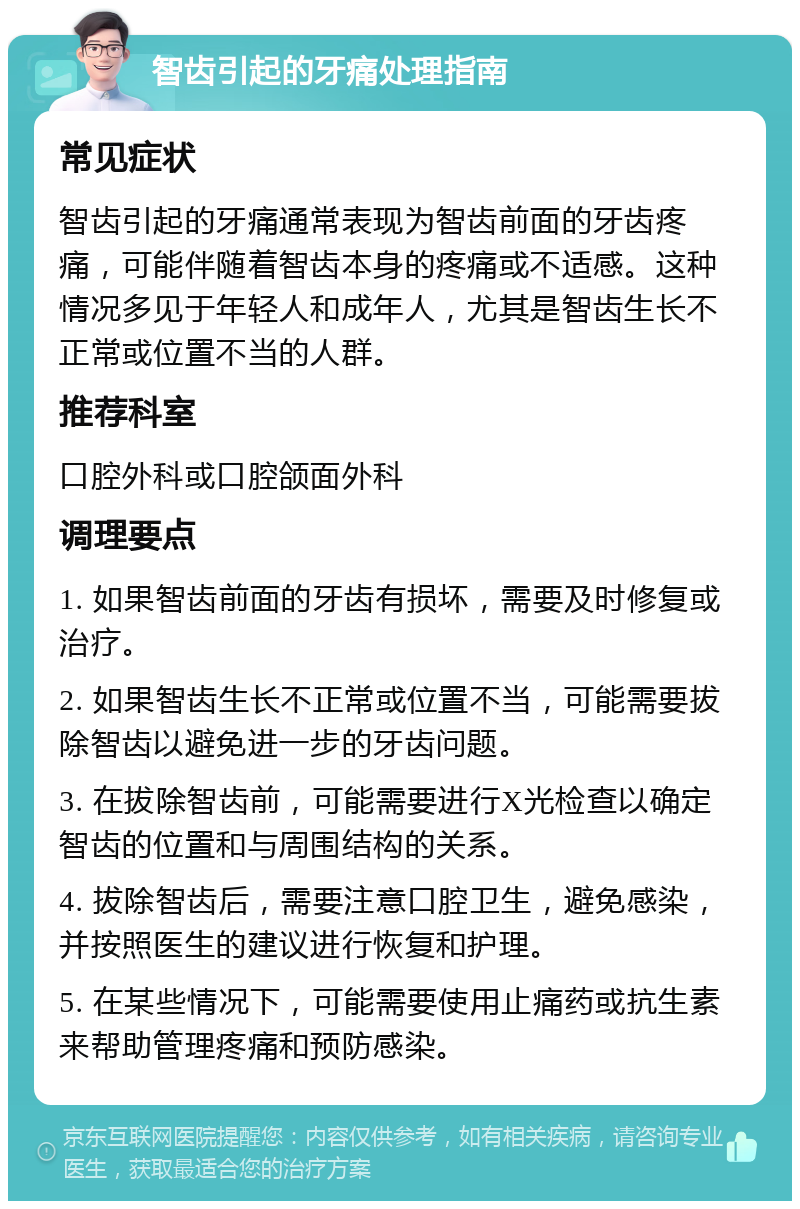 智齿引起的牙痛处理指南 常见症状 智齿引起的牙痛通常表现为智齿前面的牙齿疼痛，可能伴随着智齿本身的疼痛或不适感。这种情况多见于年轻人和成年人，尤其是智齿生长不正常或位置不当的人群。 推荐科室 口腔外科或口腔颌面外科 调理要点 1. 如果智齿前面的牙齿有损坏，需要及时修复或治疗。 2. 如果智齿生长不正常或位置不当，可能需要拔除智齿以避免进一步的牙齿问题。 3. 在拔除智齿前，可能需要进行X光检查以确定智齿的位置和与周围结构的关系。 4. 拔除智齿后，需要注意口腔卫生，避免感染，并按照医生的建议进行恢复和护理。 5. 在某些情况下，可能需要使用止痛药或抗生素来帮助管理疼痛和预防感染。