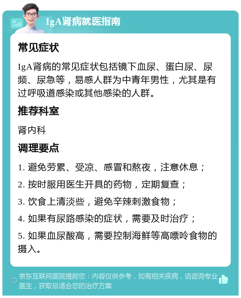 IgA肾病就医指南 常见症状 IgA肾病的常见症状包括镜下血尿、蛋白尿、尿频、尿急等，易感人群为中青年男性，尤其是有过呼吸道感染或其他感染的人群。 推荐科室 肾内科 调理要点 1. 避免劳累、受凉、感冒和熬夜，注意休息； 2. 按时服用医生开具的药物，定期复查； 3. 饮食上清淡些，避免辛辣刺激食物； 4. 如果有尿路感染的症状，需要及时治疗； 5. 如果血尿酸高，需要控制海鲜等高嘌呤食物的摄入。