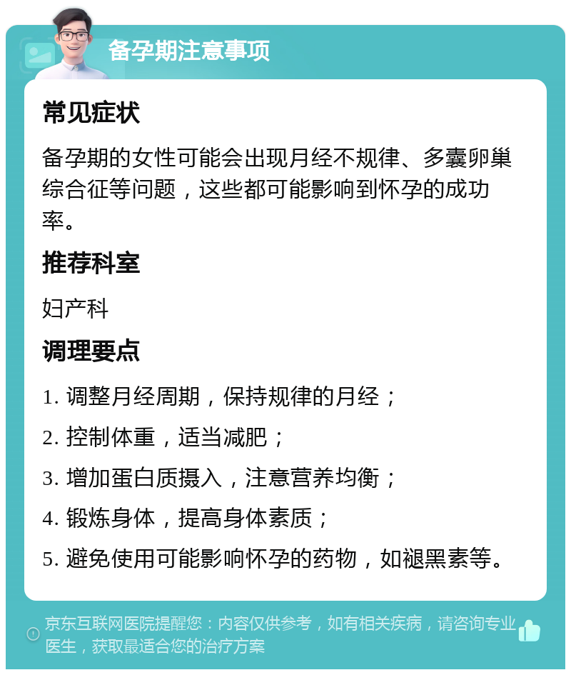 备孕期注意事项 常见症状 备孕期的女性可能会出现月经不规律、多囊卵巢综合征等问题，这些都可能影响到怀孕的成功率。 推荐科室 妇产科 调理要点 1. 调整月经周期，保持规律的月经； 2. 控制体重，适当减肥； 3. 增加蛋白质摄入，注意营养均衡； 4. 锻炼身体，提高身体素质； 5. 避免使用可能影响怀孕的药物，如褪黑素等。