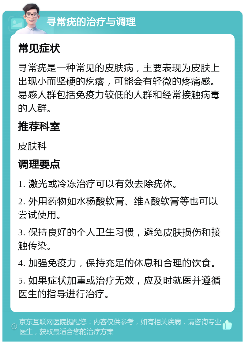 寻常疣的治疗与调理 常见症状 寻常疣是一种常见的皮肤病，主要表现为皮肤上出现小而坚硬的疙瘩，可能会有轻微的疼痛感。易感人群包括免疫力较低的人群和经常接触病毒的人群。 推荐科室 皮肤科 调理要点 1. 激光或冷冻治疗可以有效去除疣体。 2. 外用药物如水杨酸软膏、维A酸软膏等也可以尝试使用。 3. 保持良好的个人卫生习惯，避免皮肤损伤和接触传染。 4. 加强免疫力，保持充足的休息和合理的饮食。 5. 如果症状加重或治疗无效，应及时就医并遵循医生的指导进行治疗。