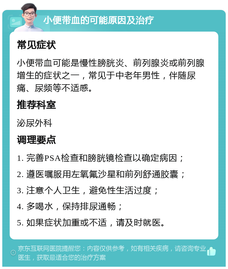 小便带血的可能原因及治疗 常见症状 小便带血可能是慢性膀胱炎、前列腺炎或前列腺增生的症状之一，常见于中老年男性，伴随尿痛、尿频等不适感。 推荐科室 泌尿外科 调理要点 1. 完善PSA检查和膀胱镜检查以确定病因； 2. 遵医嘱服用左氧氟沙星和前列舒通胶囊； 3. 注意个人卫生，避免性生活过度； 4. 多喝水，保持排尿通畅； 5. 如果症状加重或不适，请及时就医。