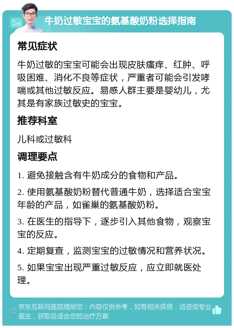 牛奶过敏宝宝的氨基酸奶粉选择指南 常见症状 牛奶过敏的宝宝可能会出现皮肤瘙痒、红肿、呼吸困难、消化不良等症状，严重者可能会引发哮喘或其他过敏反应。易感人群主要是婴幼儿，尤其是有家族过敏史的宝宝。 推荐科室 儿科或过敏科 调理要点 1. 避免接触含有牛奶成分的食物和产品。 2. 使用氨基酸奶粉替代普通牛奶，选择适合宝宝年龄的产品，如雀巢的氨基酸奶粉。 3. 在医生的指导下，逐步引入其他食物，观察宝宝的反应。 4. 定期复查，监测宝宝的过敏情况和营养状况。 5. 如果宝宝出现严重过敏反应，应立即就医处理。