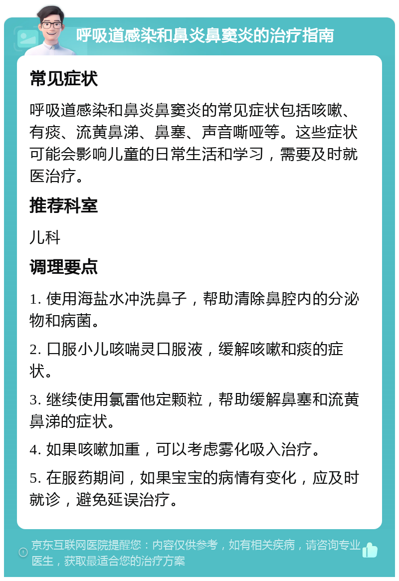 呼吸道感染和鼻炎鼻窦炎的治疗指南 常见症状 呼吸道感染和鼻炎鼻窦炎的常见症状包括咳嗽、有痰、流黄鼻涕、鼻塞、声音嘶哑等。这些症状可能会影响儿童的日常生活和学习，需要及时就医治疗。 推荐科室 儿科 调理要点 1. 使用海盐水冲洗鼻子，帮助清除鼻腔内的分泌物和病菌。 2. 口服小儿咳喘灵口服液，缓解咳嗽和痰的症状。 3. 继续使用氯雷他定颗粒，帮助缓解鼻塞和流黄鼻涕的症状。 4. 如果咳嗽加重，可以考虑雾化吸入治疗。 5. 在服药期间，如果宝宝的病情有变化，应及时就诊，避免延误治疗。