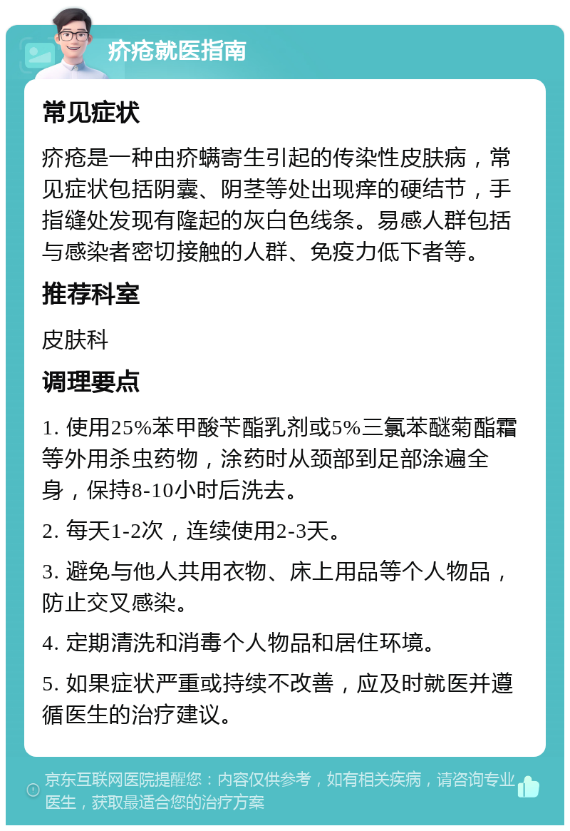 疥疮就医指南 常见症状 疥疮是一种由疥螨寄生引起的传染性皮肤病，常见症状包括阴囊、阴茎等处出现痒的硬结节，手指缝处发现有隆起的灰白色线条。易感人群包括与感染者密切接触的人群、免疫力低下者等。 推荐科室 皮肤科 调理要点 1. 使用25%苯甲酸苄酯乳剂或5%三氯苯醚菊酯霜等外用杀虫药物，涂药时从颈部到足部涂遍全身，保持8-10小时后洗去。 2. 每天1-2次，连续使用2-3天。 3. 避免与他人共用衣物、床上用品等个人物品，防止交叉感染。 4. 定期清洗和消毒个人物品和居住环境。 5. 如果症状严重或持续不改善，应及时就医并遵循医生的治疗建议。