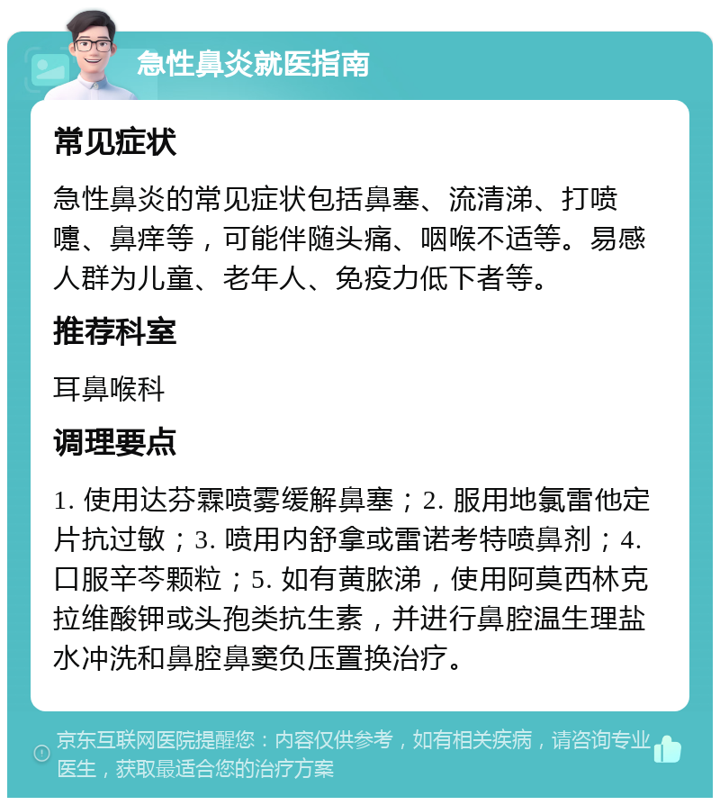 急性鼻炎就医指南 常见症状 急性鼻炎的常见症状包括鼻塞、流清涕、打喷嚏、鼻痒等，可能伴随头痛、咽喉不适等。易感人群为儿童、老年人、免疫力低下者等。 推荐科室 耳鼻喉科 调理要点 1. 使用达芬霖喷雾缓解鼻塞；2. 服用地氯雷他定片抗过敏；3. 喷用内舒拿或雷诺考特喷鼻剂；4. 口服辛芩颗粒；5. 如有黄脓涕，使用阿莫西林克拉维酸钾或头孢类抗生素，并进行鼻腔温生理盐水冲洗和鼻腔鼻窦负压置换治疗。