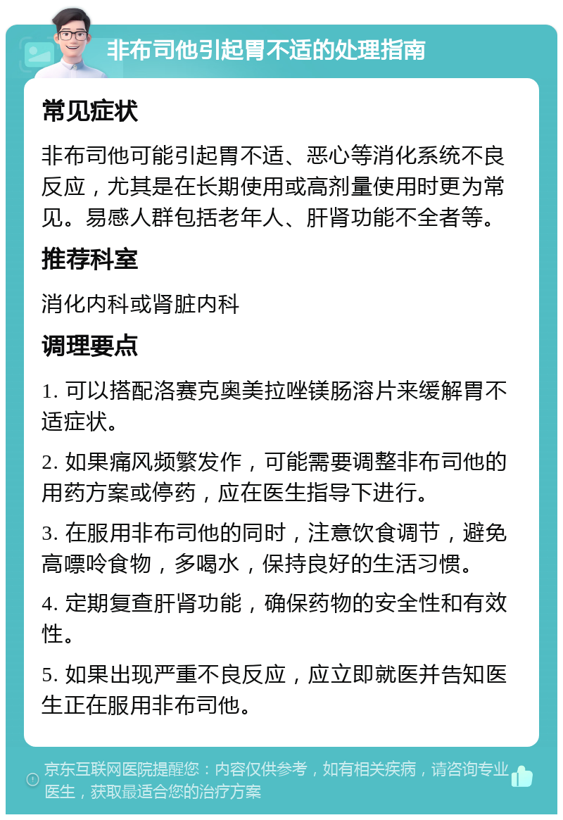 非布司他引起胃不适的处理指南 常见症状 非布司他可能引起胃不适、恶心等消化系统不良反应，尤其是在长期使用或高剂量使用时更为常见。易感人群包括老年人、肝肾功能不全者等。 推荐科室 消化内科或肾脏内科 调理要点 1. 可以搭配洛赛克奥美拉唑镁肠溶片来缓解胃不适症状。 2. 如果痛风频繁发作，可能需要调整非布司他的用药方案或停药，应在医生指导下进行。 3. 在服用非布司他的同时，注意饮食调节，避免高嘌呤食物，多喝水，保持良好的生活习惯。 4. 定期复查肝肾功能，确保药物的安全性和有效性。 5. 如果出现严重不良反应，应立即就医并告知医生正在服用非布司他。