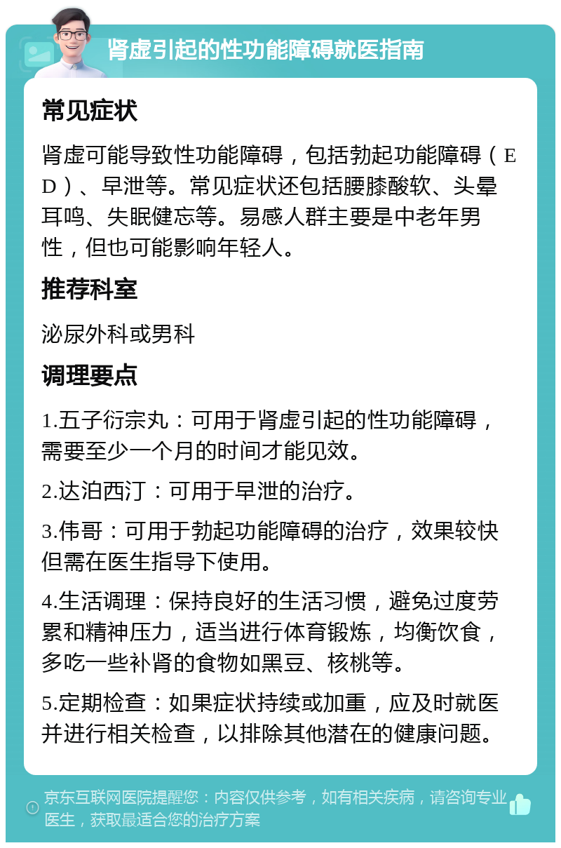 肾虚引起的性功能障碍就医指南 常见症状 肾虚可能导致性功能障碍，包括勃起功能障碍（ED）、早泄等。常见症状还包括腰膝酸软、头晕耳鸣、失眠健忘等。易感人群主要是中老年男性，但也可能影响年轻人。 推荐科室 泌尿外科或男科 调理要点 1.五子衍宗丸：可用于肾虚引起的性功能障碍，需要至少一个月的时间才能见效。 2.达泊西汀：可用于早泄的治疗。 3.伟哥：可用于勃起功能障碍的治疗，效果较快但需在医生指导下使用。 4.生活调理：保持良好的生活习惯，避免过度劳累和精神压力，适当进行体育锻炼，均衡饮食，多吃一些补肾的食物如黑豆、核桃等。 5.定期检查：如果症状持续或加重，应及时就医并进行相关检查，以排除其他潜在的健康问题。