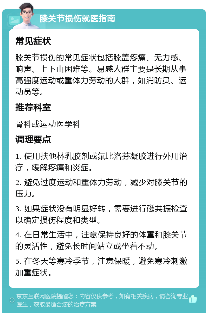 膝关节损伤就医指南 常见症状 膝关节损伤的常见症状包括膝盖疼痛、无力感、响声、上下山困难等。易感人群主要是长期从事高强度运动或重体力劳动的人群，如消防员、运动员等。 推荐科室 骨科或运动医学科 调理要点 1. 使用扶他林乳胶剂或氟比洛芬凝胶进行外用治疗，缓解疼痛和炎症。 2. 避免过度运动和重体力劳动，减少对膝关节的压力。 3. 如果症状没有明显好转，需要进行磁共振检查以确定损伤程度和类型。 4. 在日常生活中，注意保持良好的体重和膝关节的灵活性，避免长时间站立或坐着不动。 5. 在冬天等寒冷季节，注意保暖，避免寒冷刺激加重症状。