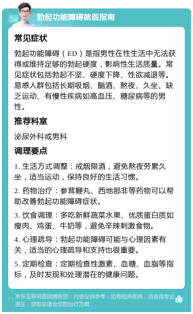 勃起功能障碍就医指南 常见症状 勃起功能障碍（ED）是指男性在性生活中无法获得或维持足够的勃起硬度，影响性生活质量。常见症状包括勃起不坚、硬度下降、性欲减退等。易感人群包括长期吸烟、酗酒、熬夜、久坐、缺乏运动、有慢性疾病如高血压、糖尿病等的男性。 推荐科室 泌尿外科或男科 调理要点 1. 生活方式调整：戒烟限酒，避免熬夜劳累久坐，适当运动，保持良好的生活习惯。 2. 药物治疗：参茸鞭丸、西地那非等药物可以帮助改善勃起功能障碍症状。 3. 饮食调理：多吃新鲜蔬菜水果、优质蛋白质如瘦肉、鸡蛋、牛奶等，避免辛辣刺激食物。 4. 心理疏导：勃起功能障碍可能与心理因素有关，适当的心理疏导和支持也很重要。 5. 定期检查：定期检查性激素、血糖、血脂等指标，及时发现和处理潜在的健康问题。