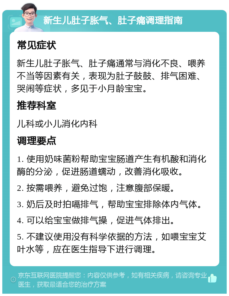 新生儿肚子胀气、肚子痛调理指南 常见症状 新生儿肚子胀气、肚子痛通常与消化不良、喂养不当等因素有关，表现为肚子鼓鼓、排气困难、哭闹等症状，多见于小月龄宝宝。 推荐科室 儿科或小儿消化内科 调理要点 1. 使用奶味菌粉帮助宝宝肠道产生有机酸和消化酶的分泌，促进肠道蠕动，改善消化吸收。 2. 按需喂养，避免过饱，注意腹部保暖。 3. 奶后及时拍嗝排气，帮助宝宝排除体内气体。 4. 可以给宝宝做排气操，促进气体排出。 5. 不建议使用没有科学依据的方法，如喂宝宝艾叶水等，应在医生指导下进行调理。